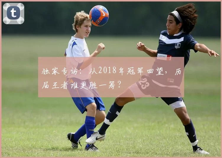 独家专访：从2018年冠军回望，历届王者谁更胜一筹？