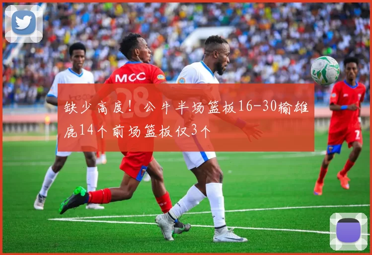 缺少高度！公牛半场篮板16-30输雄鹿14个前场篮板仅3个