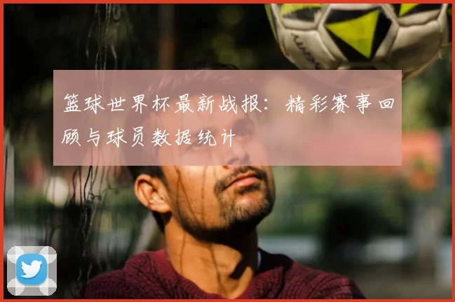 篮球世界杯最新战报：精彩赛事回顾与球员数据统计