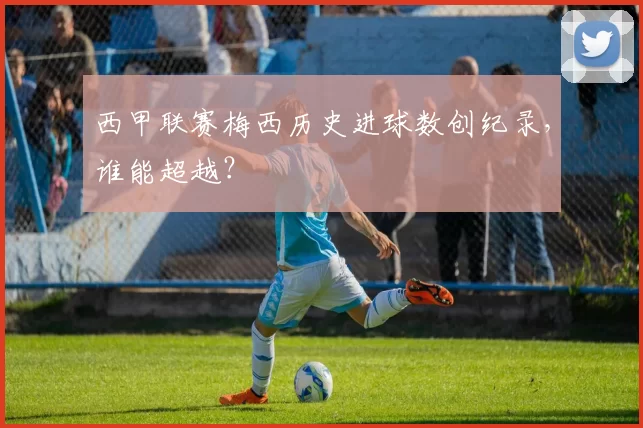 西甲联赛梅西历史进球数创纪录，谁能超越？