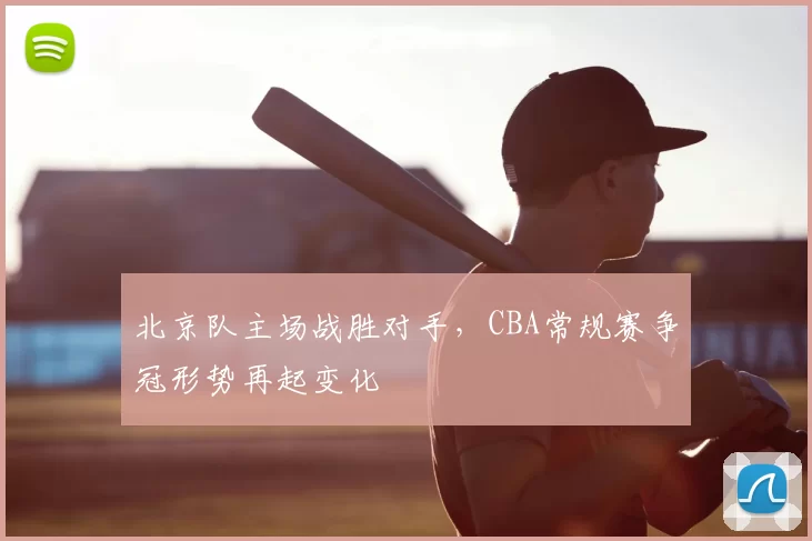 北京队主场战胜对手，CBA常规赛争冠形势再起变化