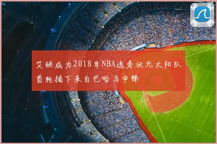 艾顿成为2018年NBA选秀状元太阳队首轮摘下来自巴哈马中锋