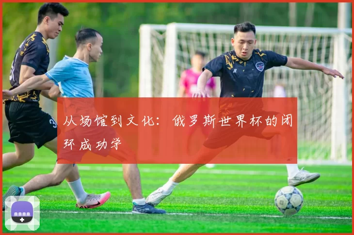 从场馆到文化:俄罗斯世界杯的闭环成功学