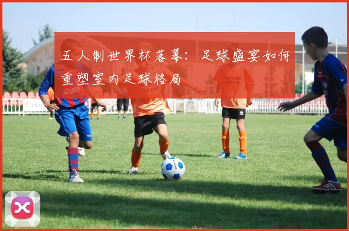 五人制世界杯落幕：足球盛宴如何重塑室内足球格局