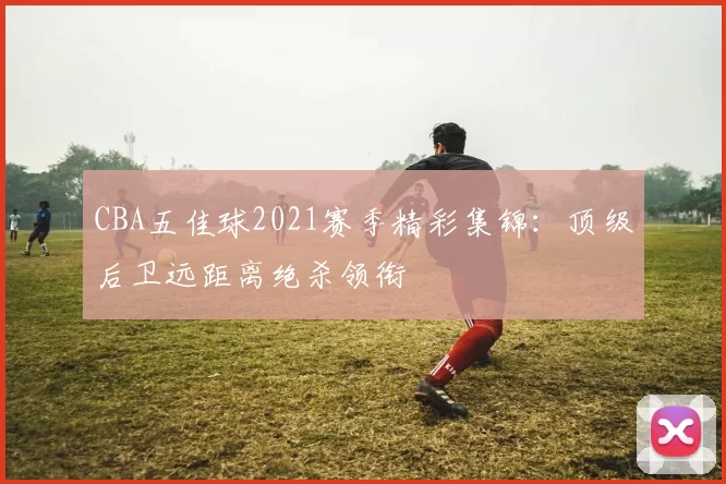 CBA五佳球2021赛季精彩集锦:顶级后卫远距离绝杀领衔