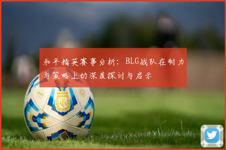 和平精英赛事分析：BLG战队在耐力与策略上的深度探讨与启示