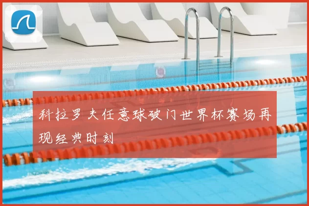 科拉罗夫任意球破门世界杯赛场再现经典时刻