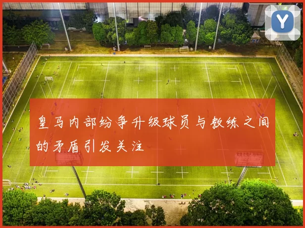 皇马内部纷争升级球员与教练之间的矛盾引发关注