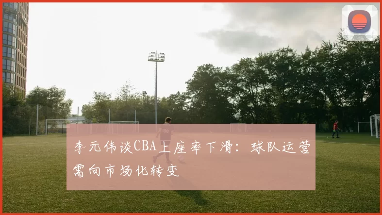 李元伟谈CBA上座率下滑：球队运营需向市场化转变