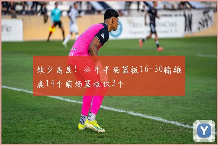 缺少高度！公牛半场篮板16-30输雄鹿14个前场篮板仅3个
