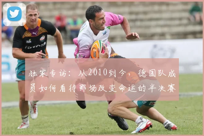 独家专访：从2010到今，德国队成员如何看待那场改变命运的半决赛