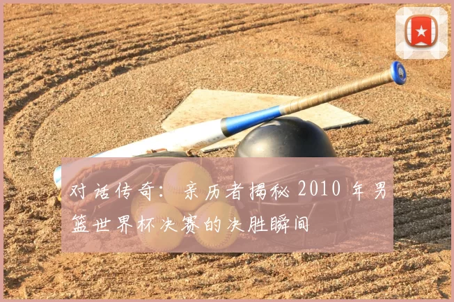 对话传奇：亲历者揭秘 2010 年男篮世界杯决赛的决胜瞬间