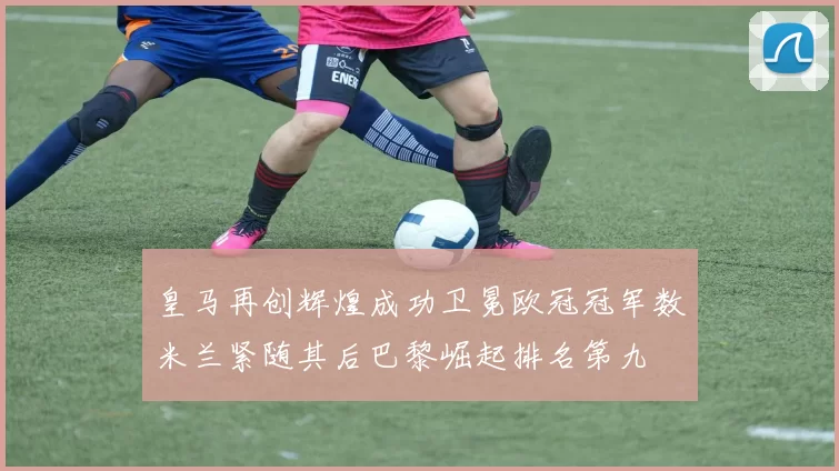 皇马再创辉煌成功卫冕欧冠冠军数米兰紧随其后巴黎崛起排名第九