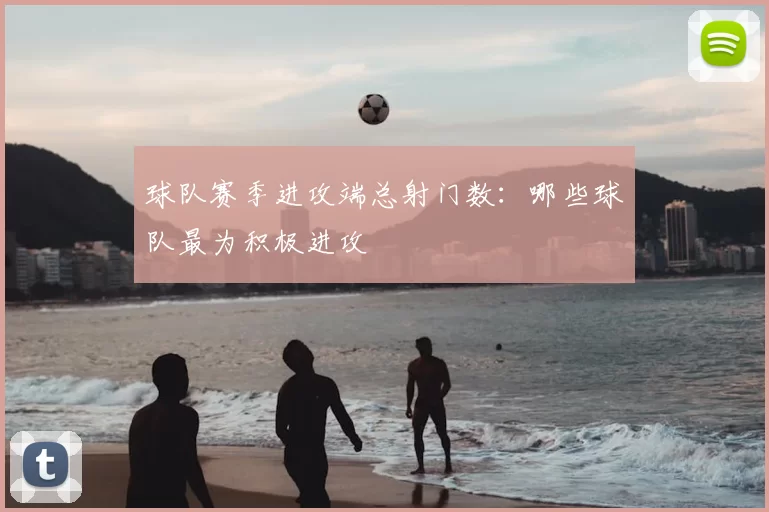 球队赛季进攻端总射门数：哪些球队最为积极进攻