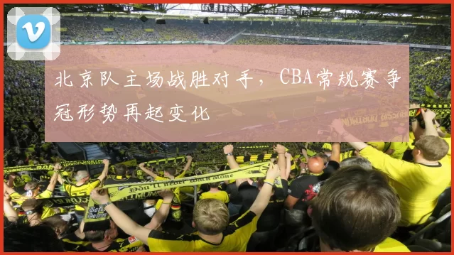 北京队主场战胜对手，CBA常规赛争冠形势再起变化