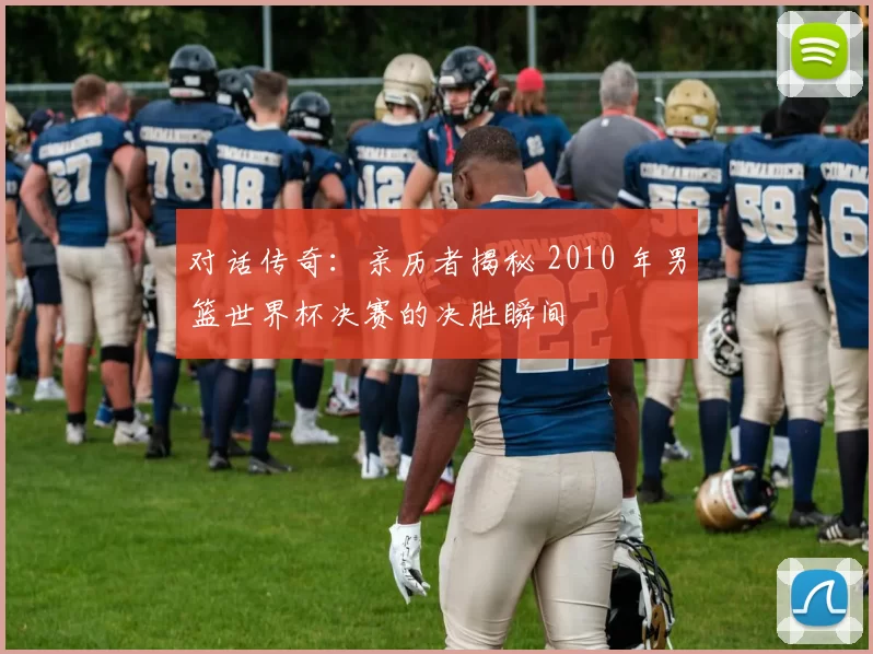 对话传奇：亲历者揭秘 2010 年男篮世界杯决赛的决胜瞬间