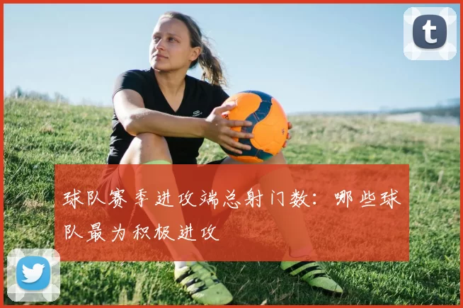 球队赛季进攻端总射门数：哪些球队最为积极进攻