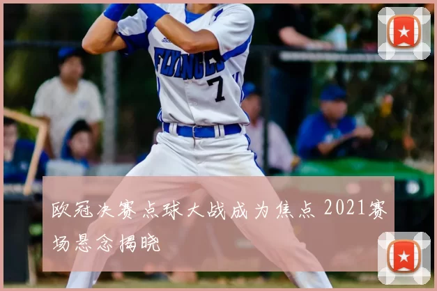 欧冠决赛点球大战成为焦点 2021赛场悬念揭晓