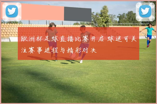 欧洲杯足球直播比赛开启 球迷可关注赛事进程与精彩对决