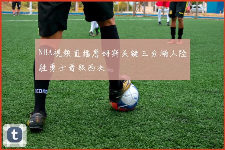NBA视频直播詹姆斯关键三分湖人险胜勇士晋级西决