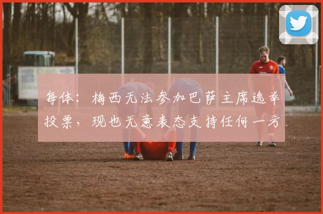 每体：梅西无法参加巴萨主席选举投票，现也无意表态支持任何一方