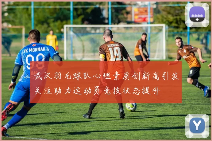 武汉羽毛球队心理素质创新高引发关注助力运动员竞技状态提升