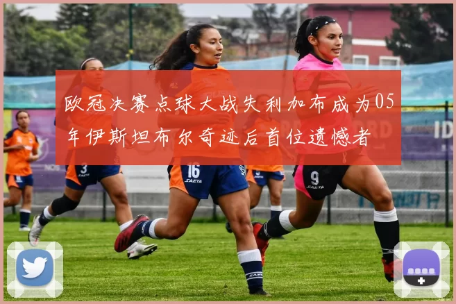 欧冠决赛点球大战失利加布成为05年伊斯坦布尔奇迹后首位遗憾者