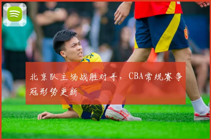 北京队主场战胜对手，CBA常规赛争冠形势更新