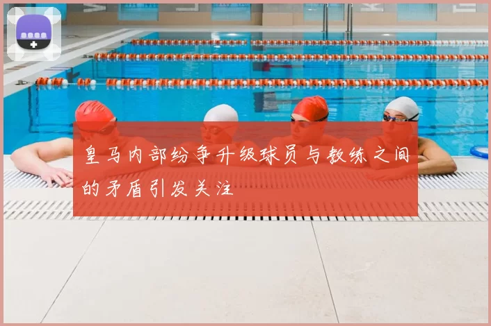 皇马内部纷争升级球员与教练之间的矛盾引发关注