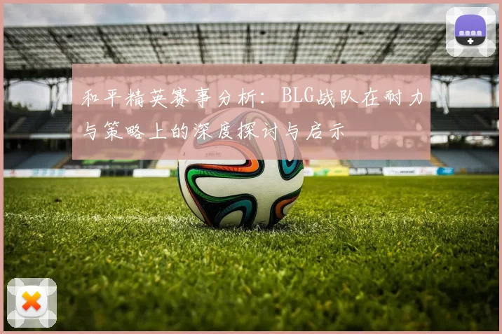 和平精英赛事分析：BLG战队在耐力与策略上的深度探讨与启示