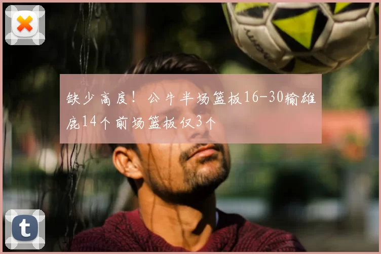 缺少高度！公牛半场篮板16-30输雄鹿14个前场篮板仅3个