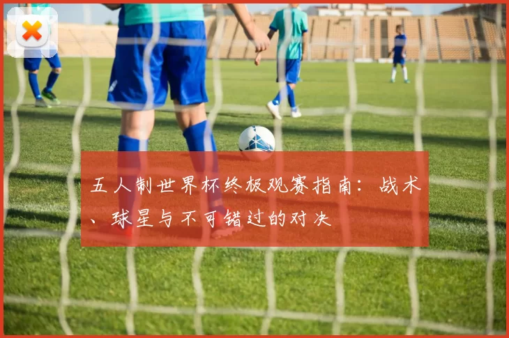 五人制世界杯终极观赛指南：战术、球星与不可错过的对决