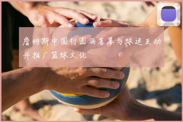 詹姆斯中国行圆满落幕与球迷互动并推广篮球文化