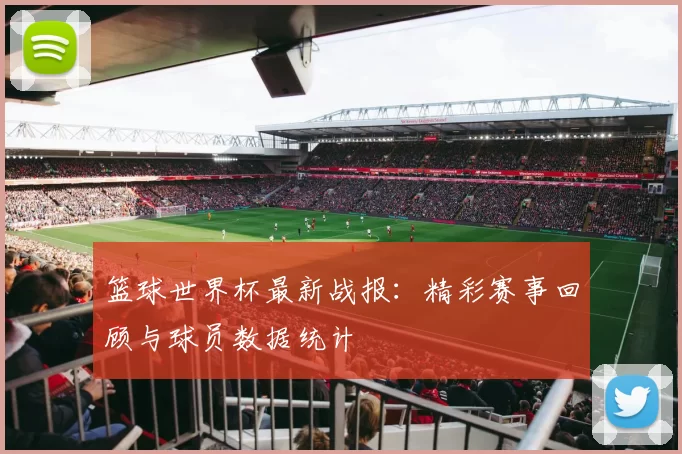 篮球世界杯最新战报：精彩赛事回顾与球员数据统计