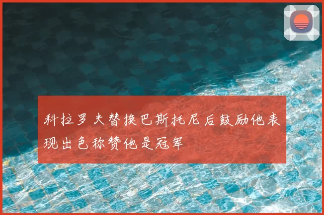 科拉罗夫替换巴斯托尼后鼓励他表现出色称赞他是冠军