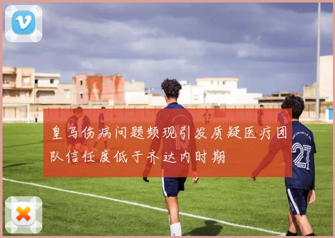 皇马伤病问题频现引发质疑医疗团队信任度低于齐达内时期