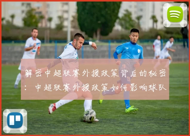 解密中超联赛外援政策背后的秘密：中超联赛外援政策如何影响球队阵容与比赛战术