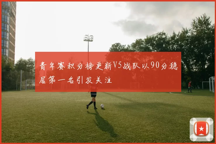 青年赛积分榜更新V5战队以90分稳居第一名引发关注