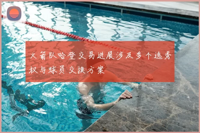 火箭队哈登交易进展涉及多个选秀权与球员交换方案