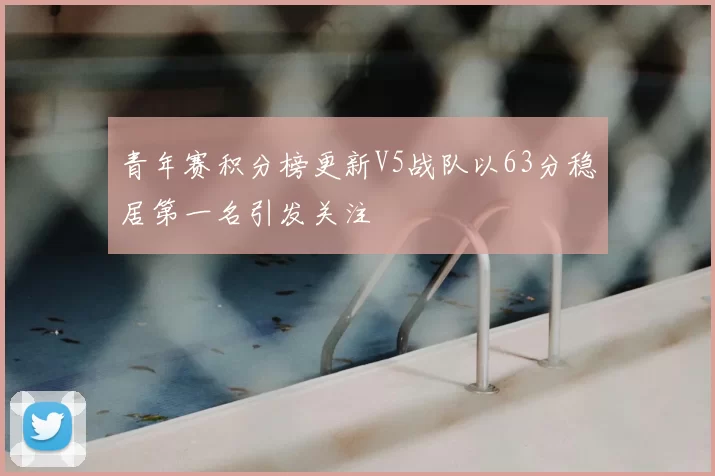 青年赛积分榜更新V5战队以63分稳居第一名引发关注