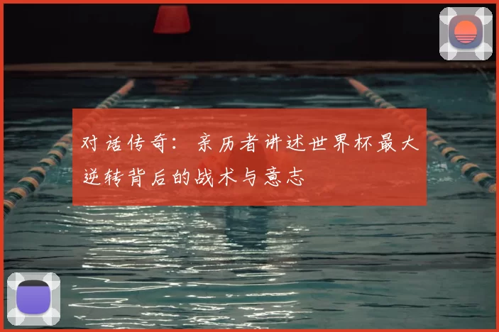 对话传奇：亲历者讲述世界杯最大逆转背后的战术与意志