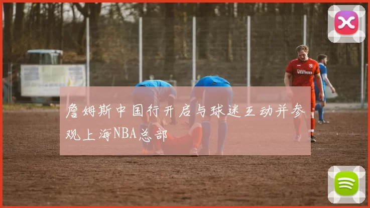 詹姆斯中国行开启与球迷互动并参观上海NBA总部