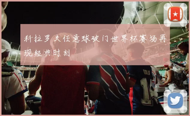 科拉罗夫任意球破门世界杯赛场再现经典时刻