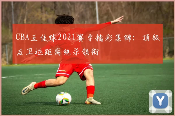 CBA五佳球2021赛季精彩集锦：顶级后卫远距离绝杀领衔