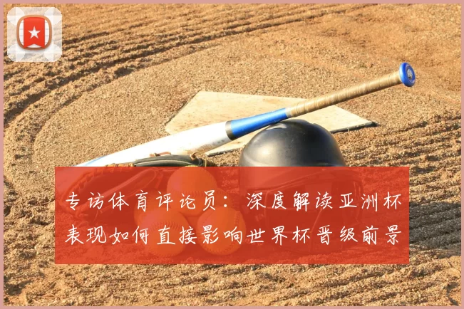 专访体育评论员：深度解读亚洲杯表现如何直接影响世界杯晋级前景