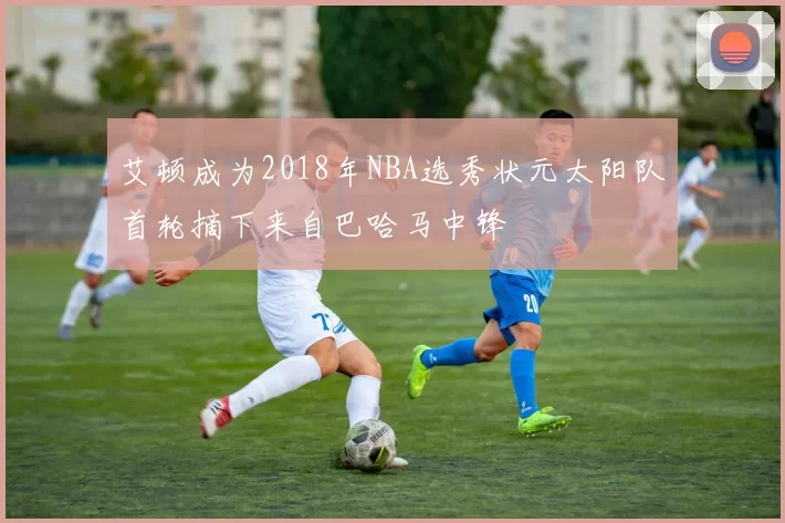 艾顿成为2018年NBA选秀状元太阳队首轮摘下来自巴哈马中锋