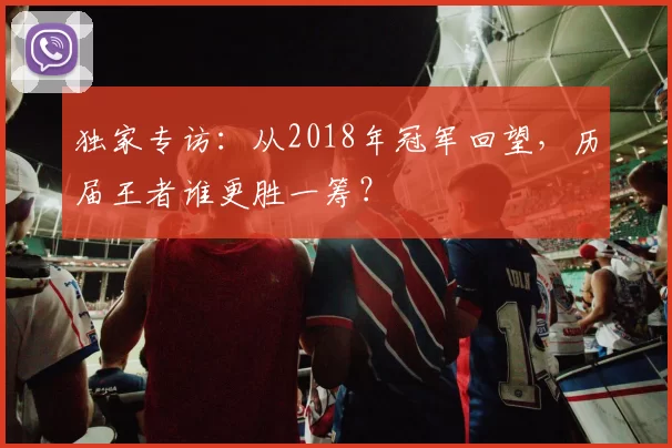 独家专访：从2018年冠军回望，历届王者谁更胜一筹？