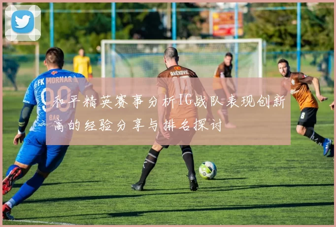 和平精英赛事分析IG战队表现创新高的经验分享与排名探讨