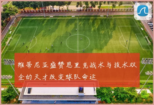 维蒂尼亚盛赞恩里克战术与技术双全的天才改变球队命运
