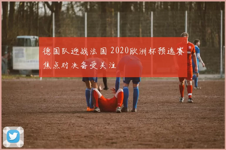 德国队迎战法国 2020欧洲杯预选赛焦点对决备受关注